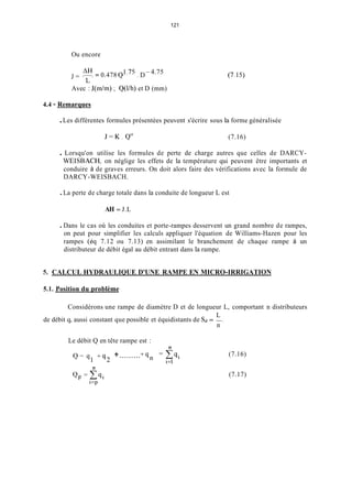 121
Ou encore
4.75J = ~ 9"= 0.478 " D- (7,15)
L
Avec : J(in/m) ; Q(l/h) et D (mm)
4.4 - Remarques
.Les différentes formules présentées peuvent s'écrire sous la forme généralisée
J = K . Q U (7.16)
. Lorsqu'on utilise les formules de perte de charge autres que celles de DARCY-
WEISBACH, on néglige les effets de la température qui peuvent être importants et
conduire à de graves erreurs. On doit alors faire des vérifications avec la formule de
DARCY-WEISBACH.
.La perte de charge totale dans la conduite de longueur L est
AH = J.L
.Dans le cas où les conduites et porte-rampes desservent un grand nombre de rampes,
on peut pour simplifier les calculs appliquer l'équation de Williams-Hazen pour les
rampes (éq 7.12 ou 7.13) en assimilant le branchement de chaque rampe à un
distributeur de débit égal au débit entrant dans la rampe.
5. CALCUL HYDRAULIQUE D'UNE RAMPE EN MICRO-IRRIGATION
5.1. Position du problème
Considérons une rampe de diamètre D et de longueur L, comportant n distributeurs
L
de débit q, aussi constant que possible et équidistants de Sd = -
n
Le débit Q en tête rampe est :
11
Q = q , + q 2 +.........+(ln=cqi
1=1
(7.16)
11
(7.17)
 