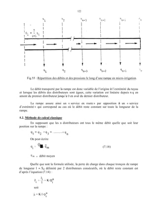 122
Fig.55 : Répartition des débits et des pressions le long d’une rampe en micro-irrigation.
Le débit transporté par la rampe est donc variable de l’origine à l’extrémité du tuyau
et lorsque les débits des distributeurs sont égaux, cette variation est linéaire depuis n.q en
amont du premier distributeur jusqu’à O en aval du dernier distributeur.
La rampe assure ainsi un c service en route )) par opposition à un N service
d’extrémité )) qui correspond au cas où le débit reste constant sur toute la longueur de la
rampe.
5.2. Méthode de calcul classique
position sur la rampe :
En supposant que les n distributeurs ont tous le même débit quelle que soit leur
q, = q 2 = q 3 = ” ........-
-9,
On peut écrire
Q -
9i = I= 4m (7.18)
-
‘1m = débit moyen
Quelle que soit la formule utilisée, la perte de charge dans chaque tronçon de rampe
de longueur 1 = Sd délimité par 2 distributeurs consécutifs, où le débit reste constant est
d’après l’équation (7.14) :
soit
j i = K I Q“
i
 