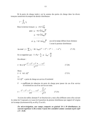 123
Or la perte de charge totale j est la somme des pertes de charge dans les divers
tronçons numérotés à compter du dernier distributeur :
n
1=1
j = . C Ji
-a
Dans le dernier tronçon :j, = K 1 qm
. . . . . . . . . . . . .
et : j, = K 1 (n 6, )“ cas où la rampe débute à une distance
1 avant le premier distributeur
L - QEn se rappelant que : 1 = Sd = - et qin= -
n n
On obtient :
a a u a
, 1 + 2 + 3 +.......+ n
.“+1
J = K L Q
Donc
J = F K L Q ~
(7.19)
(7.20)
(7.21)
OU
K L Q“ = perte de charge en service d’extrémité
F = coefficient de réduction de perte de charge pour passer du cas d’un service
d’extrémité au cas d’un service en route.
1“ + 2 “ + 3 “ +.......+na- i = I
-~
F =
a+l na+1
(7.21)
11existe des tables donnant F en fonction de n, mais elles diffèrent entre elles suivant
la valeur de l’exposant a et aussi de la position du premier distributeur par rapport à l’origine
de la rampe (écartement à Sd ou à Sd /2 ou à O).
En micro-irrigation, une rampe comporte en général 20 à 30 distributeurs (n
souvent supérieur à 20) et donc F peut être considéré comme constant et pris égul
h F N 0.36
 