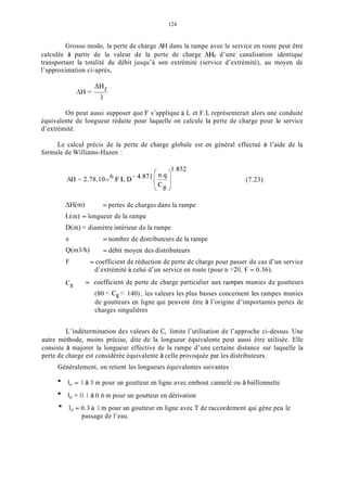 124
Grosso modo, la perte de charge AH dans la rampe avec le service en route peut être
calculée à partir de la valeur de la perte de charge AHf d’une canalisation identique
transportant la totalité du débit jusqu’à son extrémité (service d’extrémité), au moyen de
l’approximation ci-après,
On peut aussi supposer que F s’applique à L et F.L représenterait alors une conduite
équivalente de longueur réduite pour laquelle on calcule la perte de charge pour le service
d’extrémité.
Le calcul précis de la perte de charge globale est en général effectué à l’aide de la
formule de Williams-Hazen :
AH = 2.78.10-6,F.L.D- (7.23)
AH(m)
L(m) = longueur de la rampe
D(m) = diamètre intérieur de la rampe
n
Q(I113/h)
F
= pertes de charges dans la rampe
= nombre de distributeurs de la rampe
= débit moyen des distributeurs
= coefficient de réduction de perte de charge pour passer du cas d’un service
d’extrémité à celui d’un service en route (pour n >20, F = 0.36).
= coefficient de perte de charge particulier aux rampes munies de goutteurs
(80 < C, < 140) ; les valeurs les plus basses concernent les rampes munies
de goutteurs en ligne qui peuvent être à l’origine d’importantes pertes de
charges singulières
c,
L’indétermination des valeurs de C, limite l’utilisation de l’approche ci-dessus. Une
autre méthode, moins précise, dite de la longueur équivalente peut aussi être utilisée. Elle
consiste à majorer la longueur effective de la rampe d’une certaine distance sur laquelle la
perte de charge est considérée équivalente à celle provoquée par les distributeurs.
Généralement, on retient les longueurs équivalentes suivantes :
1, = 1 à 3 m pour un goutteur en ligne avec embout cannelé ou à baïllonnette
1, = O. 1 à 0.6 m pour un goutteur en dérivation
1, = 0.3 à 1 m pour un goutteur en ligne avec T de raccordement qui gène peu le
passage de l’eau.
 