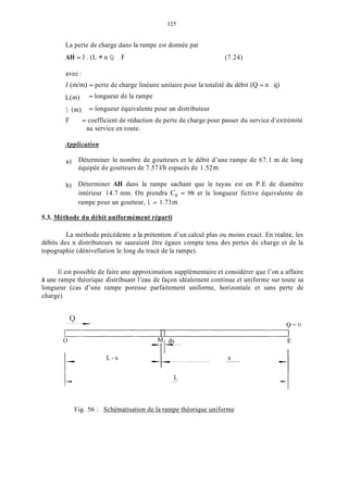 12s
La perte de charge dans la rampe est donnée par
AH = J . (L + n 1,) F (7.24)
avec :
J ( d m ) = perte de charge linéaire unitaire pour la totalité du débit (Q = n . qj
L(m)
1, (m)
F
= longueur de la rampe
= longueur équivalente pour un distributeur
= coefficient de réduction de perte de charge pour passer du service d’extrémité
au service en route.
Application
a) Déterminer le nombre de goutteurs et le débit d’une rampe de 67.1 m de long
équipée de goutteurs de 7.57 l/h espacés de 1.52m.
b) Déterminer AH dans la rampe sachant que le tuyau est en P.E de diamètre
intérieur 14.7 mm. On prendra C, = 98 et la longueur fictive équivalente de
rampe pour un goutteur, 1, = 1.73in.
5.3. Méthode du débit uniformément réparti
La méthode précédente a la prétention d’un calcul plus ou moins exact. En realité, les
débits des n distributeurs ne sauraient être égaux compte tenu des pertes de charge et de la
topographie (dénivellation le long du tracé de la rampe).
11est possible de faire une approximation supplémentaire et considérer que l’on a affaire
à une rampe théorique distribuant l’eau de façon idéalement continue et uniforme sur toute sa
longueur (cas d’une rampe poreuse parfaitement uniforme, horizontale et sans perte de
charge)
O
1-
1-
L - x
L-
X ...
Fig. 56 : Schématisation de la rampe théorique uniforme
 