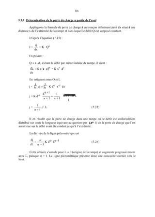 5.3.1. Détermination de la Derte de charg;ea partir de l’aval
Appliquons la formule de perte de charge à un tronçon infiniment petit dx situé à une
distance x de l’extrémité de la rampe et dans lequel le débit Q est supposé constant.
D’après l’équation (7.15) :
En posant :
Q = x .d, d étant le débit par mètre linéaire de rampe, il vient :
-d.i = K ((x .d)U = K xU da
dx
En intégrant entre O et L
L L
j = Io dj=Io K da xa dx
j = K d a ~ - - K.da a.L .L
f + 1
-
a + l a + l -J
. J . L
1
1 = -
f f + 1
11 en résulte que
(7.25)
la perte de charge dans une rampe où le débit est uniforinément
distribué sur toute la longueur équivaut au quotient par (a+ 1) de la perte de charge que l’on
aurait eue sur le débit avait été conduit jusqu’à l’extrémité.
La dérivée de la ligne piézométrique est
(7.26)
Cette dérivée s’annule pour L = O (origine de la rampe) et augmente progressivement
avec L, puisque a > 1. La ligne piézométrique présente donc une concavité tournée vers le
haut.
 
