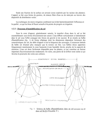 2
Seule une fraction de la surface est arrosée (zone explorée par les racines des plantes).
L'apport se fait sous forme de gouttes, de minces filets d'eau ou de mini-jets au travers des
dispositifs de distribution variés.
Les techniques de micro-irrigation combinent tout à fait harmonieusement l'efficience et
la qualité ;ce qui les hisse à l'heure actuelle à la pointe du progrès en irrigation.
1.2.2- Processus d'humidification du sol
Sous la zone d'apport, généralement saturée, le transfert d'eau dans le sol se fait
essentiellement sous forme d'écoulement non saturé. L'eau dimise verticalement et latéralement
dans le sol sous l'effet conjugué des forces de gravité et de succion II en résulte un bulbe
d'humidification (fig. 1) de forme elliptique dont les dimensions dépendent fortement des
caractéristiques du sol, du débit d'apport et de la fréquence des arrosages. L'extension latérale
du bulbe est d'autant plus marquée que la texture est fine. Les faibles doses apportées
fréquemment maintiennent la zone humectée à une humidité élevée, proche de la capacité de
rétention. L'eau est donc tàcilement disponible pour les plantes, ce qui constitue un facteur
important d'accroissement des rendements. En outre, une partie de la surtàce reste sèche ce qui
favorise la poursuite des soins aux cultures.
E C A R T E M E U T E H T R E R A M P E S -
Fig L Schkma du bulbe d'humidification dans un sol qrossier (a) et
dans sol fin (b) (Penadille Y )
 