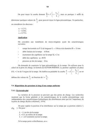 128
On peut tracer la courbe donnant T - , mais en pratique il suffit de
I
1déterminer quelques valeurs de pour pouvoir tracer la ligne piézométrique. En particulier,
1
on considèrera les abscisses :
x = 0.25 L
x = 0.50 L
x = 0.75 L
Appiiccition
On considère une installation de micro-irrigation ayant les caractéristiques
suivantes
-
- débit linéaire de la rampe 4 l/Wm
-
-
-
rampe horizontale en P.E de longueur L = 150 m et de diamètre D = 13 mm
écartement des capillaires sur la rampe S d = 2 m
débit des capillaires : q = 8 I/h
pression en tête de rampe : 10 in.
On demande de construire la ligne piézométrique de la rampe. On utilisera pour le
calcul de la perte de charge, la formule de GUYON-PERNES. Le premier capillaire est placé
/, r 
à S d = 2 m de l’origine de la rampe. On établira au préalable la courbe % = f
J
JI LI
1 L
tableau des valeurs de en fonction de i = -
5.4. Répartition des pressions le long d’une rampe uniforme
5.4.1. En terrain plat
La variation de la pression ne provient que des pertes de charge. Les recherches
montrent que la forme générale et les caractéristiques de la courbe piézométrique sont
indépendantes des caractéristiques hydrauliques des distributeurs ainsi que de l’importance de
la perte de charge (Keller et Karmeli, 1974).
On peut repérer la position d’un distributeur sur la rampe par sa position relative L
(fis. ) . On pose :
. L = O, en tête de la rampe
. L = 0.5, au milieu de la rampe
L = 1, à l’extrémité aval de la rampe.
Si la rampe porte n distributeurs, on a :
 
