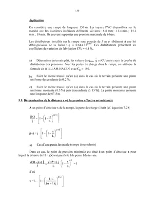 130
Application
On considère une rampe de longueur 150 m. Les tuyaux PVC disponibles sur le
marché ont les diamètres intérieurs différents suivants : 8.8 mm ; 12.4 mm ; 15.2
mm ; 19 min. Ils peuvent supporter une pression maximale de 6 bars.
Les distributeurs installés sur la rampe sont espacés de 5 m et obéissent à une loi
débit-pression de la forme : q = 0.644 Ces distributeurs présentent un
coefficient de variation de fabrication CVf= 4.1 %.
-
a) Déterminer en terrain plat, les valeurs de qmin, q et CU puis tracer la courbe de
distribution des pressions. Pour les pertes de charge dans la rampe, on utilisera la
formule de WILLIAM-HAZEN avec C, = 150.
b)
uniforme descendante de 0.2 %.
Faire le même travail qu’en (a) dans le cas où le terrain présente une pente
c) Faire le même travail qu’en (a) dans le cas où le terrain présente une pente
uniforme montante (0.3 ”/O) puis descendante (O. 15 %). La partie montante présente
une longueur de 67.5 in.
5.5. Détermination de la distance x où la pression effective est minimale
A un point d’abscisse x de la rampe, la perte de charge s’écrit (cf. équation 7.28)
L
a) Cas d’une pente favorable (rampe descendante)
Dans ce cas, le point de pression minimale est situé à un point d’abscisse x pour
d(H - j(x) )
lequel la dérivée de H - j(x) est parallèle à la pente 1du terrain.
a
(a+1).j-- .(IL;) = I
j L
d’où
 