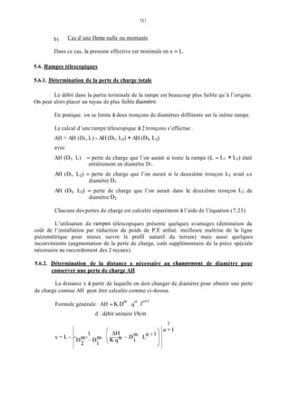 13 1
b) Cas d’une Dente nulle ou montante
Dans ce cas, la pression effective est minimale en x = L.
5.6. Rampes télescopiques
5.6.1. Détermination de la perte de charge totale
Le débit dans la partie terininale de la rampe est beaucoup plus faible qu’à l’origine.
On peut alors placer un tuyau de plus faible diamètre.
En pratique. on se limite à deux tronçons de diamètres différents sur la inême rampe.
Le calcul d’une rampe télescopique à 2 tronçons s’effectue .
AH = AH (Di, L) - AH (DI,L2) + AH (D2, Lz)
avec ’
AH (DI, L) = perte de charge que l’on aurait si toute la rampe (L = LI + Lz) était
AH (DI, L2) = perte de charge que l’on aurait si le deuxième tronçon LZ avait un
AH (D2, L2) = perte de charge que l’on aurait dans le deuxième tronçon LZ de
entièrement en diamètre DI.
diamètre DI.
diamètre Dz.
Chacune des pertes de charge est calculée séparément à l’aide de l’équation (7.23)
L’utilisation de rampes télescopiques présente quelques avantages (diminution du
coût de l’installation par réduction du poids de P.E utilisé. meilleure maîtrise de la ligne
piézométrique pour mieux suivre le profil naturel du terrain) mais aussi quelques
inconvénients (augmentation de la perte de charge, coût supplémentaire de la pièce spéciale
nécessaire au raccordement des 2 tuyaux).
5.6.2. Détermination de la distance x nécessaire au chanFement de diamètre pour
conserver une perte de charge AH
La distance x à partir de laquelle on doit changer de diamètre pour obtenir une perte
de charge connue AH peut être calculée comme ci-dessus.
cx w+l
Formule générale AH = K.DIn . q . 1
d ; débit unitaire l/h/m.
x = L -
D Y - D y (K.q“ 1
J
1
a + l
 