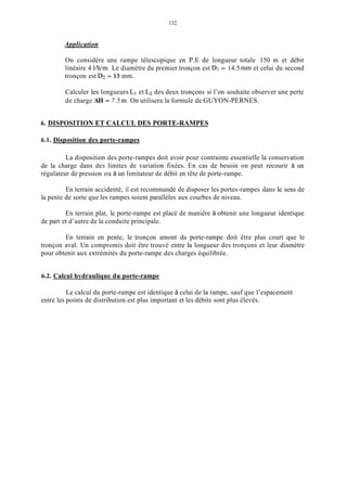 132
Application
On considère une rampe télescopique en P.E de longueur totale 150 m et débit
linéaire 4 I/h/m. Le diamètre du premier tronçon est Dl = 14.5mm et celui du second
tronçon est D2 = 13 mm.
Calculer les longueurs Li et Lz des deux tronçons si l’on souhaite observer une perte
de charge AH = 7.5 m. On utilisera la formule de GUYON-PERNES.
6. DISPOSITION ET CALCUL DES PORTE-RAMPES
6.1. Disposition des porte-rampes
La disposition des porte-rampes doit avoir pour contrainte essentielle la conservation
de la charge dans des limites de variation fixées. En cas de besoin on peut recourir à un
régulateur de pression ou à un limitateur de débit en tête de porte-rampe.
En terrain accidenté, il est recommandé de disposer les portes-rampes dans le sens de
la pente de sorte que les rampes soient parallèles aux courbes de niveau.
En terrain plat, le porte-rampe est placé de manière à obtenir une longueur identique
de part et d’autre de la conduite principale.
En terrain en pente, le tronçon amont du porte-rampe doit être plus court que le
tronçon aval. Un compromis doit être trouvé entre la longueur des tronçons et leur diamètre
pour obtenir aux extrémités du porte-rampe des charges équilibrée.
6.2. Calcul hydraulique du porte-rampe
Le calcul du porte-rampe est identique à celui de la rampe, sauf que l’espacement
entre les points de distribution est plus important et les débits sont plus élevés.
 