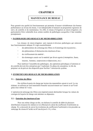 133
CHAPITRE 8
1 MAINTENANCE DU RESEAU 1
Pour garantir une qualité de fonctionnement qui permette d’assurer véritablement des bonnes
performances au niveau du réseau, il est indispensable d’instaurer un programme rigoureux de
suivi, de contrôle et de maintenance. En effet, le réseau d’irrigation en micro-irrigation a la
particularité d’être vulnérable à un certain nombre de pathologies auxquelles il faut remédier
promptement.
1. PATHOLOGIES DES RESEAUX DE MICRO-IRRIGATION
Les réseaux de micro-irrigation sont exposés à diverses pathologies qui entravent
des phénomènes de colmatage des filtres et d’entartrage des tuyauteries ;
des phénomènes d’obstruction des émetteurs d’eau ;
du vieillissement du matériel ;
des dommages causés sur le matériel par divers agents ( intempéries, faune,
insectes, hommes, surpressions et dépressions, etc.)
leur fonctionnement adéquat. Il s’agit essentiellement
-
-
-
-
Pour maîtriser l’ensemble des pathologies, des opérations périodiques d’entretien et
de contrôle doivent être entreprises par l’exploitant. En phase de conception, le rôle du
projeteur est de prévoir des dispositifs pour faciliter 1’entretien du système.
2. ENTRETIEN DES RESEAUX DE MICRO-IRRIGATION
2.1. - Entretien des filtres
On vérifiera la perte de charge par lecture des manomètres amont et aval. Le cas
échéant, on utilisera un seul inanoinètre branché successivement sur l’amont et sur l’aval
grâce à un robinet à 3 voies.
L’opération de nettoyage des filtres sera impérativement déclenchée lorsque les valeurs de
consigne de la perte de charge sont atteintes ou dépassées.
2.2. - Entretien des émetteurs d’eau
Pour une même charge en tête, on réalisera le contrôle du débit de plusieurs
distributeurs (toujours les mêmes) et on effectuera le calcul du coefficient d’uniformité au
champ. 11y a nécessité de suivre les évolutions du coefficient d’uniformité et de procéder au
nettoyage du réseau à l’acide ou à l’eau de javel s’il y a lieu.
 
