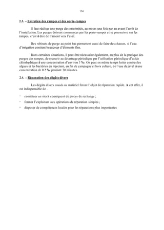 134
2.3. - Entretien des rampes et des oorte-rampes
Il faut réaliser une purge des extrémités, au moins une fois par an avant l’arrêt de
l’installation. Les purges doivent commencer par les porte-rampes et se poursuivre sur les
rampes, c’est à dire de l’amont vers l’aval.
Des robinets de purge au point bas permettent aussi de faire des chasses, si l’eau
d’irrigation contient beaucoup d’éléments fins.
Dans certaines situations, il peut être nécessaire également, en plus de la pratique des
purges des rampes, de recourir au détartrage périodique par l’utilisation périodique d’acide
chlorhydrique à une concentration d’environ 5 %O. On peut en même temps lutter contres les
algues et les bactéries en injectant, en fin de campagne et hors culture, de l’eau de javel à une
concentration de 0.5 %O pendant 30 minutes.
2.4. - Réparation des dégâts divers
Les dégâts divers causés au matériel feront l’objet de réparation rapide. A cet effet, il
est indispensable de .
-
-
-
constituer un stock conséquent de pièces de rechange ;
former l’exploitant aux opérations de réparation simples ;
disposer de compétences locales pour les réparations plus importantes
 
