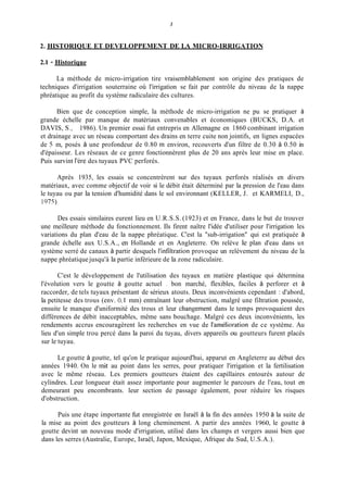 3
2. HISTORIQUE ET DEVELOPPEMENT DE LA MICRO-IRRIGATION
2.1 - Historique
La méthode de micro-irrigation tire vraisemblablement son origine des pratiques de
techniques d'irrigation souterraine où l'irrigation se fait par contrôle du niveau de la nappe
phréatique au profit du système radiculaire des cultures.
Bien que de conception simple, la méthode de micro-irrigation ne pu se pratiquer à
grande échelle par manque de matériaux convenables et économiques (BUCKS, D.A. et
DAVIS, S., 1986). Un premier essai fut entrepris en Allemagne en 1860 combinant irrigation
et drainage avec un réseau comportant des drains en terre cuite non jointifs, en lignes espacées
de 5 m, posés à une profondeur de 0.80 in environ, recouverts d'un filtre de 0.30 à 0.50 in
d'épaisseur. Les réseaux de ce genre fonctionnèrent plus de 20 ans après leur mise en place.
Puis survint l'ère des tuyaux PVC perforés.
Après 1935, les essais se concentrèrent sur des tuyaux perforés réalisés en divers
matériaux, avec comme objectif de voir si le débit était déterminé par la pression de l'eau dans
le tuyau ou par la tension d'humidité dans le sol environnant (KELLER, J. et KARMELI, D.,
1975).
Des essais similaires eurent lieu en U.R.S.S. (1923) et en France, dans le but de trouver
une meilleure méthode du fonctionnement. Ils firent naître l'idée d'utiliser pour l'irrigation les
variations du plan d'eau de la nappe phréatique. C'est la "sub-irrigation" qui est pratiquée à
grande échelle aux U.S.A., en Hollande et en Angleterre. On relève le plan d'eau dans un
système serré de canaux à partir desquels l'infiltration provoque un relèvement du niveau de la
nappe phréatique jusqu'à la partie inférieure de la zone radiculaire.
C'est le développement de l'utilisation des tuyaux en matière plastique qui détermina
l'évolution vers le goutte à goutte actuel bon marché, flexibles, faciles à perforer et à
raccorder, de tels tuyaux présentant de sérieux atouts. Deux inconvénients cependant : d'abord,
la petitesse des trous (env. O, 1 mm) entraînant leur obstruction, malgré une filtration poussée,
ensuite le manque d'uniformité des trous et leur changement dans le temps provoquaient des
différences de débit inacceptables, même sans bouchage. Malgré ces deux inconvénients, les
rendements accrus encouragèrent les recherches en vue de I'ainélioration de ce système. Au
lieu d'un simple trou percé dans la paroi du tuyau, divers appareils ou goutteurs furent placés
sur le tuyau.
Le goutte à goutte, tel qu'on le pratique aujourd'hui, apparut en Angleterre au début des
années 1940. On le mit au point dans les serres, pour pratiquer l'irrigation et la fertilisation
avec le même réseau. Les premiers goutteurs étaient des capillaires entourés autour de
cylindres. Leur longueur était assez importante pour augmenter le parcours de l'eau, tout en
demeurant peu encombrants. leur section de passage également, pour réduire les risques
d'obstruction.
Puis une étape importante fit enregistrée en Israël à la fin des années 1950 à la suite de
la mise au point des goutteurs à long cheminement. A partir des années 1960, le goutte à
goutte devint un nouveau mode d'irrigation, utilisé dans les champs et vergers aussi bien que
dans les serres (Australie, Europe, Israël, Japon, Mexique, Afrique du Sud, U.S.A.).
 