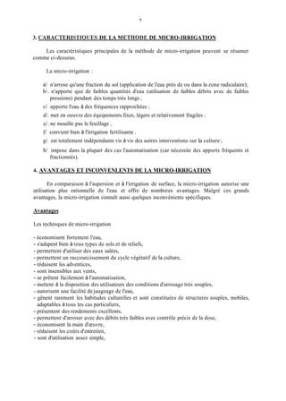 3. CARACTERISTlOUES DE LA METHODE DE MICRO-IRRIGATION
Les caractéristiques principales de la méthode de micro-irrigation peuvent se résumer
comme ci-dessous.
La micro-irrigation :
a/. n'arrose qu'une fraction du sol (application de l'eau près de ou dans la zone radiculaire);
b/. n'apporte que de faibles quantités d'eau (utilisation de faibles débits avec de faibles
pressions) pendant des temps très longs ;
ci. apporte l'eau à des fréquences rapprochées ;
d/. met en oeuvre des équipements fixes, légers et relativement fragiles ;
e/. ne mouille pas le feuillage ;
f/. convient bien à l'irrigation fertilisante ;
g/.est totalement indépendante vis à vis des autres interventions sur la culture ;
h/.impose dans la plupart des cas l'automatisation (car nécessite des apports fréquents et
fractionnés).
4. AVANTAGES ET INCONVENLENTS DE LA MICRO-IRRIGATION
En comparaison à l'aspersion et à l'irrigation de surface, la micro-irrigation autorise une
utilisation plus rationnelle de l'eau et offre de nombreux avantages. Malgré ces grands
avantages, la micro-irrigation connaît aussi quelques inconvénients spécifiques.
Avantages
Les techniques de micro-irrigation
- économisent fortement l'eau,
- s'adapent bien à tous types de sols et de reliefs,
- permettent d'utiliser des eaux salées,
- permettent un raccourcissement du cycle végétatif de la culture,
- réduisent les adventices,
- sont insensibles aux vents,
- se prêtent facilement à l'automatisation,
- mettent à la disposition des utilisateurs des conditions d'arrosage très souples,
- autorisent une facilité dejaugeage de l'eau,
- gênent rarement les habitudes culturelles et sont constituées de structures souples, mobiles,
adaptables à tous les cas particuliers,
- présentent des rendements excellents,
- permettent d'arroser avec des débits très faibles avec contrôle précis de la dose,
- économisent la main d'œuvre,
- réduisent les coûts d'entretien,
- sont d'utilisation assez simple,
 