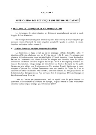 7
CHAPITRE 2
1APPLICATION DES TECHNIQUES DE MICRO-IRRIGATION 1
1. PRINCIPALES TECHNIQUES DE MICRO-IRRIGATION
Les techniques de micro-irrigation se définissent essentiellement suivant le mode
d'apport de l'eau à la culture.
On distingue la micro-irrigation linéaire (système Bas-Rhônes), la micro-irrigation par
aspersion (mini-diffuseurs), la micro-irrigation ponctuelle (goutte à goutte), la micro-
irrigation souterraine (gaines poreuses).
1.1. Système d'arrosage par liene dit système Bas-Rhône
La distribution de l'eau se fait au travers d'ajutages calibrés disponibles selon IO
diamètres différents échelonnés tous les 1/10 de min de 1.2 à 2.1 min. Ces ajutages sont
placés en dérivation sur une rampe en polyéthylène (PE) noir d'environ 25 min de diamètre.
Du fait de l'importance des débits délivrés, les rampes sont installées dans des rigoles
cloisonnées constituant une série de petits bassins (2.5 à 6.5 m de longueur) parallèles aux
rangées de plantation. Chaque rampe est immobilisée au fond de la rigole par les petits
barrages en terre utilisés pour le cloisonnement. Il y a autant de petits bassins que la rampe
comporte d'ajutages. Les orifices fonctionnent sous une pression de l'ordre de 1 bar et
délivrent des débits variant entre 30 et 100 1.h-1,selon leur diamètre. Le petit jet qui résulte de
la transformation de la pression de l'eau en vitesse lors de son passage à travers I'ajutage est
écrasé par une bague brise-jet.
L'eau ne s'infiltre pas ponctuellement, mais se répartit dans les petits bassins. En
combinant judicieusement les diamètre des ajutages, on peut obtenir un débit relativement
uniforme tout au long de la rampe qui peut mesurer 200 m.
 