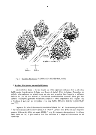 8
d L
0.40 m - 0,50 m
Fig. 2 : Système Bas-Rhône (CEMAGREF et RNED-HA, 1990)
1.2. Système d'irrigation par mini-diffuseurs
La distribution d'eau se fait au moyen de petits asperseurs statiques dont le jet est de
faible portée (pulvérisation de l'eau sous forme de tache). Cette technique d'irrigation est
utilisée principalement en arboriculture sur des sols grossiers dans lesquels la diffusion
latérale de l'eau est très réduite et l'infiltration essentiellement verticale, ainsi que dans
certains sols argileux gonflants présentant des fentes de retrait importantes dans lesquels l'eau
a tendance à percoler en profondeur avec une faible diffiision latérale (MERMOUD,
A.,1995).
La portée des mini-diffuseurs couramment utilisés est de 1 à 2.5 in sous une pression de
1 à 2 bars avec des débits compris entre 20 et 60 l.h.-'. Certains mini-diffuseurs auto-régulants
peuvent délivrer des débits atteignant 120 l.h.-l avec des exigences de pression de 1 à 6 bars.
Dans touts les cas, la pluviométrie doit être inférieure à la capacité d'infiltration du sol
considéré.
 