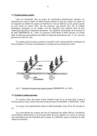 1O
1.3. Système goutte a goutte
L'eau est transportée dans un réseau de canalisations généralement enterrées qui
alimentent des rampes .soup/e.sde faible diamètre placées le long des rangées de cultures et
sur lesquelles on installe les organes de distribution. L'eau est délivrée au sol, goutte à goutte
ou sous forme de minces filets, par des goutteurs, qui peuvent être soit de simples
perforations pratiquées sur les rampes, soit des dispositifs plus élaborés dont les plus
sophistiqués (goutteurs compensés) permettent une régulation automatique de la pression et
du débit (MERMOUD, A., 1995). Les goutteurs fonctionnent à faible pression et à faible
dédit. Ils délivrent ponctuellement des débits ne dépassant généralement pas 12 1.h-1 sous une
pression de l'ordre de 1 bar
Le système goutte à goutte constitue le procédé le plus représentatif des techniques de
micro-irrigation. C'est donc essentiellement ce système qui sera étudié par la suite.
...
...................................
Fig. 5 : Système d'irrigation par goutte à goutte (MERMOLJD, A., 1995)
1.4. Système a rampes poreuses
Ce système utilise des tuyaux à petit diamètre (entre 20 et 40 inin) dont la paroi à
structure poreuse laisse suinter l'eau tout le long du tuyau (CEMAGREF et RNED-HA, 1990).
Ces tuyaux sont généralement enfouis à faible profondeur (entre 20 et 50 cin) dans le
sol.
Les inconvénients du système sont liés à l'irrégularité des débits délivrés (variabilité),
aux problèmes d'obstruction et au fait qu'en début de cycle végétatif, les racines ne sont pas
assez profondes pour être alimentées par la rampe. Ces différents aspects continuent de faire
l'objet de recherches.
 