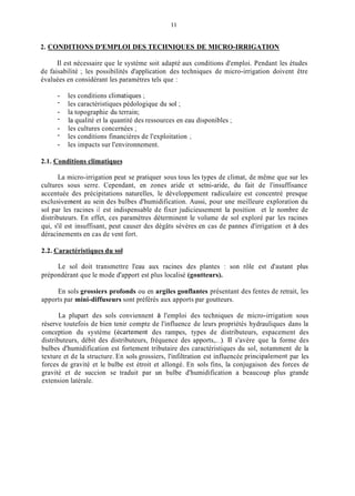 11
2. CONDITIONS D'EMPLOI DES TECHNIQUES DE MICRO-IRRIGATION
Il est nécessaire que le système soit adapté aux conditions d'emploi. Pendant les études
de faisabilité ; les possibilités d'application des techniques de micro-irrigation doivent être
évaluées en considérant les paramètres tels que :
- les conditions cliinatiques ;
-
- la topographie du terrain;
-
- les cultures concernées ;
-
- les impacts sur l'environnement.
les caractéristiques pédologique du sol ;
la qualité et la quantité des ressources en eau disponibles ;
les conditions financières de l'exploitation ;
2.1. Conditions climatiques
La micro-irrigation peut se pratiquer sous tous les types de climat, de même que sur les
cultures sous serre. Cependant, en zones aride et setni-aride, du fait de l'insuffisance
accentuée des précipitations naturelles, le développement radiculaire est concentré presque
exclusiveinent au sein des bulbes d'humidification. Aussi, pour une meilleure exploration du
sol par les racines il est indispensable de fixer judicieusement la position et le nombre de
distributeurs. En effet, ces paramètres déterminent le volume de sol exploré par les racines
qui, s'il est insuffisant, peut causer des dégâts sévères en cas de pannes d'irrigation et à des
déracinements en cas de vent fort.
2.2. Caractéristiques du sol
Le sol doit transmettre l'eau aux racines des plantes : son rôle est d'autant plus
prépondérant que le mode d'apport est plus localisé (goutteurs).
En sols grossiers profonds ou en argiles gonflantes présentant des fentes de retrait, les
apports par mini-diffuseurs sont préférés aux apports par goutteurs.
La plupart des sols conviennent à l'emploi des techniques de micro-irrigation sous
réserve toutefois de bien tenir compte de l'influence de leurs propriétés hydrauliques dans la
conception du système (écartement des rampes, types de distributeurs, espacement des
distributeurs, débit des distributeurs, fréquence des apports,...). Il s'avère que la forme des
bulbes d'humidification est fortement tributaire des caractéristiques du sol, notamment de la
texture et de la structure. En sols grossiers, l'infiltration est influencée principalement par les
forces de gravité et le bulbe est étroit et allongé. En sols fins, la conjugaison des forces de
gravité et de succion se traduit par un bulbe d'humidification a beaucoup plus grande
extension latérale.
 