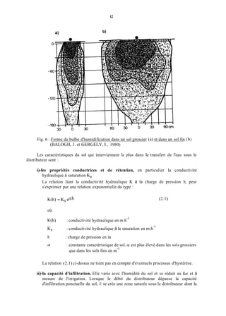 12
Fig. 6 : Forme du bulbe d'humidification dans un sol grossier (a) et dans un sol fin (b)
(BALOGH, J. et GERGELY, l., 1980)
Les caractéristiques du sol qui interviennent le plus dans le transfert de l'eau sous le
distributeur sont :
+les propriétés conductrices et de rétention, en particulier la conductivité
hydraulique à saturation K,.
La relation liant la conductivité hydraulique K à la charge de pression h, peut
s'exprimer par une relation exponentielle du type :
K(h) = Ks euh (2.1)
où
K(h)
KS
h
a
: conductivité hydraulique en tn.h-'
: conductivité hydraulique à la saturation en m.h-'
: charge de pression en in
1 constante caractéristique de sol. u est plus élevé dans les sols grossiers
que dans les sols fins en m-'
La relation (2.1) ci-dessus ne tient pas en compte d'éventuels processus d'hystérèse.
ii)-la capacité d'infiltration. Elle varie avec l'humidité du sol et se réduit au fur et à
mesure de l'irrigation. Lorsque le débit du distributeur dépasse la capacité
d'infiltration ponctuelle du sol, il se crée une zone saturée sous le distributeur dont la
 