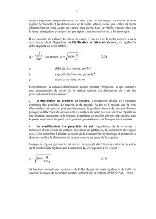 13
surface augmente progressivement. Au bout d'un certain temps, on évolue vers un
régime permanent et les dimensions de la tache saturée, ainsi que celles du bulbe
d'humidification sous-jacent, ne varient plus guère. Ceci se vérifie d'autant plus que
le temps d'irrigation est important par rapport aux intervalles entre les arrosages.
11 est possible de calculer la valeur du rayon p (en cin) de la tache saturée sous le
distributeur, dans l'hypothèse où l'infiltration se fait verticalement, en égalant le
débit d'apport au débit infiltré :
n.pL.i (1
ou encore : p = 1000.T
i n.1
(I=-
1O00
cl
1
P
débit du distributeur, en 1.h-i
capacité d'infiltration, en cm.h-1
rayon de la tâche, en cm
Généralement, la capacité d'infiltration décroît pendant l'irrigation, ce qui conduit à
une augmentation du rayon de la surface saturée. La diminution de i est due
principalement à deux raisons :
la diminution du gradient de succion. L'infiltration résulte de l'influence
combinée des gradients de succion et de gravité. Au fur et à mesure que le front
d'humidification pénètre plus profondément, le gradient moyen de succion diminue
puisque la différence de succion entre la surface du sol et la zone sèche se répartit sur
une distance croissante. A la longue, le gradient de succion devient négligeable dans
la partie supérieure du profil et le gradient gravitationnel est l'unique force motrice
les modifications des propriétés du sol (dégradation de la structure et
formation d'une croûte de surface, migration de particules, foisonnement de l'argile,
etc.).Ceci contribue à réduire la valeur de la conductivité hydraulique à saturation et
donc à accroître la dimension de la zone saturée au cours de l'irrigation.
Lorsque le régime permanent est atteint, la capacité d'infiltration tend vers la valeur
de la conductivité hydraulique à saturation K, et l'équation (2.2) s'écrit :
Si l'on tient compte
succion, le rayon de
non seulement de l'effet de gravité, inais également de l'effet de
la surface saturée s'obtient par la relation (WOODING, 1968) :
 
