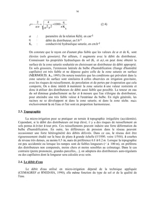 14
a : paramètre de la relation K(h), en cm-1
q : débit du distributeur, en 1.h-l
K, : conductivité hydraulique saturée, en cm.h-1
On constate que le rayon est d'autant plus faible que les valeurs de a et de K, sont
élevées (sols grossiers). Par ailleurs, il augmente avec le débit du distributeur.
Connaissant les propriétés hydrauliques du sol (K, et a),on peut donc obtenir la
surface de la zone saturée souhaitée en choisissant un distributeur de débit approprié.
En sols grossiers, l'extension latérale du bulbe d'humidification (frange d'humidité
capillaire) est très faible et ne dépasse guère celle de la zone saturée en surface
(MERMOüD, A., 1995). On notera toutefois que les conditions qui prévalent dans la
zone saturée de surface sont similaires à celles observées en irrigation gravitaire,
avec les risques de ruissellement, de percolation et de pertes par évaporation que cela
comporte, On a donc intérêt à maintenir la zone saturée à une valeur restreinte et
donc à utiliser des distributeurs de débit aussi faible que possible. La teneur en eau
du sol diminue graduellement au fur et à mesure que l'on s'éloigne du distributeur,
pour atteindre une très faible valeur à l'extérieur du bulbe. En règle générale, les
racines ne se développent ni dans la zone saturée, ni dans la zone sèche. inais
exclusivement là où l'eau et l'air sont en proportion harmonieuse.
2.3. Topographie
La micro-irrigation peut se pratiquer en terrain à topographie irrégulière (accidentée).
Cependant, si le débit des distributeurs est trop élevé, il y a des risques de ruissellement en
sols pentus à éviter à tout prix. Ces ruissellements peuvent induire une forte déformation du
bulbe d'humidification. En outre, les différences de pression dans le réseau peuvent
occasionner une forte hétérogénéité des débits délivrés. Dans ce cas, le réseau doit être
rigoureusement étudié sur la base de plans à grande échelle (1/1000, voire 1/500), à courbes
de niveau très denses, au moins 0,s in, inais de préférence 0. I à 0.2 in. Lorsque la topographie
est peu accidentée ou lorsque les rampes sont de faibles longueurs (< à 100 m), on préférera
des distributeurs non compensés, moins chers et moins sensibles au colmatage. Dans le cas
contraire (pente prononcée, grandes parcelles,...), on adoptera des distributeurs auto-régulants
ou des capillaires dont la longueur sera calculée avec soin.
2.4. Le débit d'eau
Le débit d'eau utilisé en micro-irrigation dépend de la technique appliquée
(CEMAGREF et RNED-HA, 1990), elle inêine fonction du type de sol et de la qualité de
l'eau.
 
