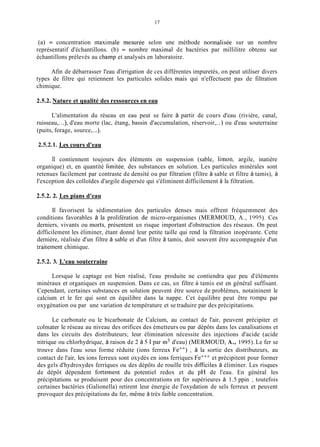 17
(a) = concentration maxiinale inesurée selon une méthode norinalisée sur un nombre
représentatif d'échantillons. (b) = nombre inaxitnal de bactéries par millilitre obtenu sur
échantillons prélevés au champ et analysés en laboratoire.
Afin de débarrasser l'eau d'irrigation de ces différentes impuretés, on peut utiliser divers
types de filtre qui retiennent les particules solides inais qui n'effectuent pas de filtration
chimique.
2.5.2. Nature et qualité des ressources en eau
L'alimentation du réseau en eau peut se faire à partir de cours d'eau (rivière, canal,
ruisseau,...), d'eau morte (lac, étang, bassin d'accumulation, réservoir,...) ou d'eau souterraine
(puits, forage, source,...).
2.5.2.1. Les cours d'eau
II contiennent toujours des éléments en suspension (sable, limon, argile, inatière
organique) et, en quantité limitée, des substances en solution. Les particules minérales sont
retenues facilement par contraste de densité ou par filtration (filtre à sable et filtre à tamis), à
l'exception des colloïdes d'argile dispersée qui s'éliminent difficilement à la filtration.
2.52. 2. Les pians d'eau
Il favorisent la sédimentation des particules denses mais offrent fréquemment des
conditions favorables à la prolifération de micro-organismes (MERMOUD, A., 1995). Ces
derniers, vivants ou morts, présentent un risque important d'obstruction des réseaux. On peut
difficilement les éliminer, étant donné leur petite taille qui rend la filtration inopérante. Cette
dernière, réalisée d'un filtre à sable et d'un filtre à tamis, doit souvent être accompagnée d'un
traitement chimique.
2.52. 3. L'eau souterraine
Lorsque le captage est bien réalisé, l'eau produite ne contiendra que peu d'éléments
minéraux et organiques en suspension. Dans ce cas, un filtre à tamis est en général suffisant.
Cependant, certaines substances en solution peuvent être source de problèmes, notaininent le
calcium et le fer qui sont en équilibre dans la nappe. Cet équilibre peut être rompu par
oxygénation ou par une variation de température et se traduire par des précipitations.
Le carbonate ou le bicarbonate de Calcium, au contact de l'air, peuvent précipiter et
colmater le réseau au niveau des orifices des émetteurs ou par dépôts dans les canalisations et
dans les circuits des distributeurs; leur élimination nécessite des injections d'acide (acide
nitrique ou chlorhydrique, à raison de 2 à 5 1 par in3d'eau) (MERMOUD, A., 1995). Le fer se
trouve dans l'eau sous forme réduite (ions ferreux Fe++) ; à la sortie des distributeurs, au
contact de l'air, les ions ferreux sont oxydés en ions ferriques Fe+++et précipitent pour former
des gels d'hydroxydes ferriques ou des dépôts de rouille très difficiles à éliminer. Les risques
de dépôt dépendent fortement du potentiel redox et du pH de l'eau. En général les
précipitations se produisent pour des concentrations en fer supérieures à 1.5 ppin ; toutefois
certaines bactéries (Galionella) retirent leur énergie de l'oxydation de sels ferreux et peuvent
provoquer des précipitations du fer, même à très faible concentration.
 