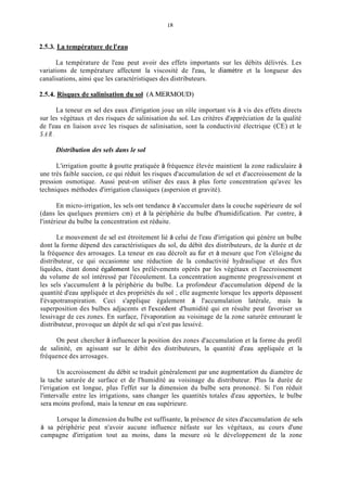 2.5.3. La température de l'eau
La température de l'eau peut avoir des effets importants sur les débits délivrés. Les
variations de température affectent la viscosité de l'eau, le diamètre et la longueur des
canalisations, ainsi que les caractéristiques des distributeurs.
2.5.4. Risques de salinisation du sol (A.MERMOUD)
La teneur en sel des eaux d'irrigation joue un rôle important vis à vis des effets directs
sur les végétaux et des risques de salinisation du sol. Les critères d'appréciation de la qualité
de l'eau en liaison avec les risques de salinisation, sont la conductivité électrique (CE) et le
S A R .
Distribution des sels dans le sol
L'irrigation goutte à goutte pratiquée à fréquence élevée maintient la zone radiculaire à
une très faible succion, ce qui réduit les risques d'accumulation de sel et d'accroissement de la
pression osmotique. Aussi peut-on utiliser des eaux à plus forte concentration qu'avec les
techniques méthodes d'irrigation classiques (aspersion et gravité).
En micro-irrigation, les sels ont tendance à s'accumuler dans la couche supérieure de sol
(dans les quelques premiers cm) et à la périphérie du bulbe d'humidification. Par contre, à
l'intérieur du bulbe la concentration est réduite.
Le mouvement de sel est étroitement lié à celui de l'eau d'irrigation qui génère un bulbe
dont la forme dépend des caractéristiques du sol, du débit des distributeurs, de la durée et de
la fréquence des arrosages. La teneur en eau décroît au fur et à mesure que l'on s'éloigne du
distributeur, ce qui occasionne une réduction de la conductivité hydraulique et des flux
liquides, étant donné également les prélèvements opérés par les végétaux et l'accroissement
du volume de sol intéressé par l'écoulement. La concentration augmente progressivement et
les sels s'accumulent à la périphérie du bulbe. La profondeur d'accumulation dépend de la
quantité d'eau appliquée et des propriétés du sol ; elle augmente lorsque les apports dépassent
I'évapotranspiration. Ceci s'applique également à l'accumulation latérale, mais la
superposition des bulbes adjacents et l'excédent d'humidité qui en résulte peut favoriser un
lessivage de ces zones. En surface, l'évaporation au voisinage de la zone saturée entourant le
distributeur, provoque un dépôt de sel qui n'est pas lessivé.
On peut chercher à influencer la position des zones d'accumulation et la forme du profil
de salinité, en agissant sur le débit des distributeurs, la quantité d'eau appliquée et la
fréquence des arrosages.
Un accroissement du débit se traduit généralement par une augmentation du diamètre de
la tache saturée de surface et de l'humidité au voisinage du distributeur. Plus la durée de
l'irrigation est longue, plus l'effet sur la dimension du bulbe sera prononcé. Si l'on réduit
l'intervalle entre les irrigations, sans changer les quantités totales d'eau apportées, le bulbe
sera inoins profond, mais la teneur en eau supérieure.
Lorsque la dimension du bulbe est suffisante, la présence de sites d'accumulation de sels
à sa périphérie peut n'avoir aucune influence néfaste sur les végétaux, au cours d'une
campagne d'irrigation tout au moins, dans la mesure où le développement de la zone
 