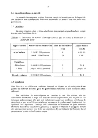 20
2.6. La configuration de la parcelle
Le matériel d'arrosage mis en place doit tenir compte de la configuration de la parcelle
afin de réaliser non seulement une installation intéressante du point de vue coût, mais aussi
performante.
2.7. La culture
La micro-irrigation est un système actuellement peu pratiqué sur grande culture, compte
tenu du coût d'installation élevé.
Type de culture
Arboriculture
Maraîchage
Plein champ
Serre
Grandes cultures
Nombre de distributeurdha
1 500 à 2 O00 goutteurs
400 à 1 000 diffuseurs
10 000 à 20 O00 goutteurs
jusqu'à 50 O00 goutteurs
10 O00 à 20 000 goutteurs
Débit du distributeur
(l/h)
4
20
2
2
2
Apport horaire
(mm/h)
0.6 à 0.8
0.8 à 2
2 à 4
jusqu'à
2 à 4
O
2.8. Conclusion
Pour faire face aux différentes conditions d'emploi, on dispose en micro-irrigation d'une
gamme de matériels étendue, qui a des performances variables, et qui permet un choix
raisonné.
Une installation de miro-irrigation est coûteuse et, une fois réalisée, elle est
difficilement modifiable. le projet doit donc être étudié soigneusement, tant au point de vue
technique qu'économique, afin qu'il soit parfaitement adapté aux conditions spécifiques du
périmètre à irriguer et qu'il donne satisfaction aux usagers. la conduite des irrigations doit être
également très rigoureuse. l'arrosage doit commencer suffisamment tôt pour maintenir
l'humidité du sol à une valeur élevée, proche de la capacité de rétention et les apports doivent
êtrejudicieusement espacés pour éviter les percolations. Un suivi régulier de l'humidité du sol
permettra une gestion optimale des arrosages.
 