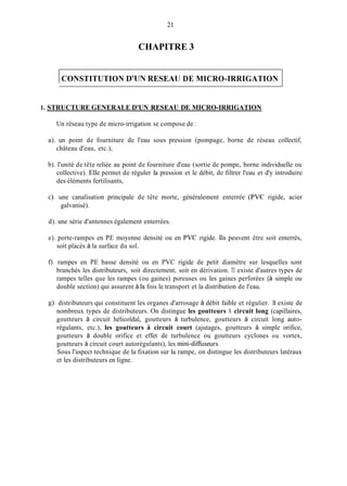 21
CHAPITRE 3
1CONSTITUTION D'UN RESEAU DE MICRO-IRRIGATION
1. STRUCTURE GENERALE D'UN RESEAU DE MICRO-IRRIGATION
Un réseau type de micro-irrigation se compose de 1
a). un point de fourniture de l'eau sous pression (pompage, borne de réseau collectif,
château d'eau, etc.),
b). l'unité de tête reliée au point de fourniture d'eau (sortie de pompe, borne individuelle ou
collective). Elle permet de réguler la pression et le débit, de filtrer l'eau et d'y introduire
des éléments fertilisants,
c). une canalisation principale de tête morte, généralement enterrée (PVC rigide, acier
galvanisé).
d). une série d'antennes également enterrées.
e). porte-rampes en PE moyenne densité ou en PVC rigide. Ils peuvent être soit enterrés,
soit placés à la surface du sol.
0.rampes en PE basse densité ou en PVC rigide de petit diamètre sur lesquelles sont
branchés les distributeurs, soit directement, soit en dérivation. TI existe d'autres types de
rampes telles que les rampes (ou gaines) poreuses ou les gaines perforées (à simple ou
double section) qui assurent à la fois le transport et la distribution de l'eau.
g). distributeurs qui constituent les organes d'arrosage à débit faible et régulier. 11 existe de
nombreux types de distributeurs. On distingue les goutteurs A circuit long (capillaires,
goutteurs à circuit hélicoïdal, goutteurs à turbulence, goutteurs à circuit long auto-
régulants, etc.), les goutteurs A circuit court (ajutages, goutteurs à simple orifice,
goutteurs à double orifice et effet de turbulence ou goutteurs cyclones ou vortex,
goutteurs à circuit court autorégulants), les mini-dimiseurs.
Sous l'aspect technique de la fixation sur la rampe, on distingue les distributeurs latéraux
et les distributeurs en ligne.
 