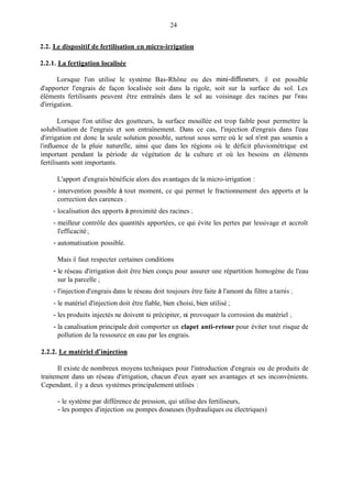 24
2.2. Le dispositif de fertilisation en micro-irrigation
2.2.1. La fertigation localisée
Lorsque l'on utilise le système Bas-Rhône ou des Inini-difiseurs, il est possible
d'apporter l'engrais de façon localisée soit dans la rigole, soit sur la surface du sol. Les
éléments fertilisants peuvent être entraînés dans le sol au voisinage des racines par l'eau
d'irrigation.
Lorsque l'on utilise des goutteurs, la surface mouillée est trop faible pour permettre la
solubilisation de l'engrais et son entraînement. Dans ce cas, l'injection d'engrais dans l'eau
d'irrigation est donc la seule solution possible, surtout sous serre où le sol n'est pas soumis a
l'influence de la pluie naturelle, ainsi que dans les régions où le déficit pluviométrique est
important pendant la période de végétation de la culture et où les besoins en éléments
fertilisants sont importants.
L'apport d'engrais bénéficie alors des avantages de la micro-irrigation :
correction des carences :
- intervention possible à tout moment, ce qui permet le fractionnement des apports et la
- localisation des apports à proximité des racines ;
- meilleur contrôle des quantités apportées, ce qui évite les pertes par lessivage et accroît
- automatisation possible.
l'efficacité ;
Mais il faut respecter certaines conditions
sur la parcelle ;
- le réseau d'irrigation doit être bien conçu pour assurer une répartition homogène de l'eau
- l'injection d'engrais dans le réseau doit toujours être faite à l'amont du filtre a tamis ;
- le matériel d'injection doit être fiable, bien choisi, bien utilisé ;
- les produits injectés ne doivent ni précipiter, ni provoquer la corrosion du matériel ;
- la canalisation principale doit comporter un clapet anti-retour pour éviter tout risque de
pollution de la ressource en eau par les engrais.
2.2.2. Le matériel d'iniection
Il existe de nombreux moyens techniques pour l'introduction d'engrais ou de produits de
traitement dans un réseau d'irrigation, chacun d'eux ayant ses avantages et ses inconvénients.
Cependant, il y a deux systèmes principalement utilisés :
- le système par différence de pression, qui utilise des fertiliseurs,
- les pompes d'injection ou pompes doseuses (hydrauliques ou électriques)
 