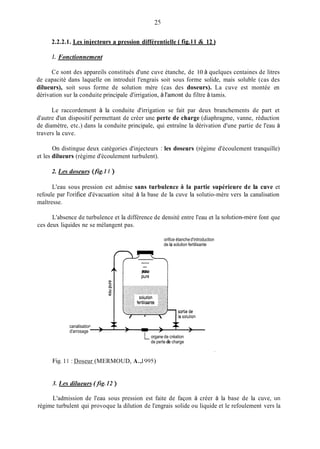 25
2.2.2.1. Les iniecteurs a pression différentielle ( fig.11 & 12
1. Fonctionnement
Ce sont des appareils constitués d'une cuve étanche, de 10 à quelques centaines de litres
de capacité dans laquelle on introduit l'engrais soit sous forme solide, mais soluble (cas des
dilueurs), soit sous forme de solution mère (cas des doseurs). La cuve est montée en
dérivation sur la conduite principale d'irrigation, à l'amont du filtre à tamis.
Le raccordement à la conduite d'irrigation se fait par deux branchements de part et
d'autre d'un dispositif permettant de créer une perte de charge (diaphragme, vanne, réduction
de diamètre, etc.) dans la conduite principale, qui entraîne la dérivation d'une partie de l'eau à
travers la cuve.
On distingue deux catégories d'injecteurs : les doseurs (régime d'écoulement tranquille)
et les dilueurs (régime d'écoulement turbulent).
2. Les doseurs (fig I l )
L'eau sous pression est admise sans turbulence ii la partie supérieure de la cuve et
refoule par l'orifice d'évacuation situé à la base de la cuve la solutio-mère vers la canalisation
maîtresse.
L'absence de turbulence et la différence de densité entre l'eau et la soliitiori-inère font que
ces deux liquides ne se mélangent pas.
orifice étanched'introduction
de la solution fertilisante
TZTpure
canalisation . +d'arrosage - 
7 r
Lorgane de création
de perte de charge
Fig.11 : Doseur (MERMOUD, A.,1995)
3. Les dilueurs (fig. 12 )
L'admission de l'eau sous pression est faite de façon à créer à la base de la cuve, un
régime turbulent qui provoque la dilution de l'engrais solide ou liquide et le refoulement vers la
 