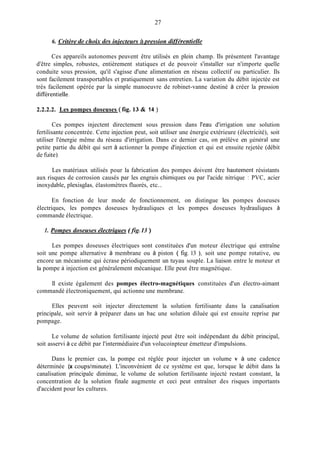 27
6. Critère de choix cles injecteurs à pression clifférentielle
Ces appareils autonomes peuvent être utilisés en plein champ. Ils présentent l'avantage
d'être simples, robustes, entièrement statiques et de pouvoir s'installer sur n'importe quelle
conduite sous pression, qu'il s'agisse d'une alimentation en réseau collectif ou particulier. Ils
sont facilement transportables et pratiquement sans entretien. La variation du débit injectée est
très facilement opérée par la simple manoeuvre de robinet-vanne destiné à créer la pression
diRérentielle.
2.2.2.2. Les pompes doseuses ( fig. 13 & 14 )
Ces pompes injectent directement sous pression dans l'eau d'irrigation une solution
fertilisante concentrée. Cette injection peut, soit utiliser une énergie extérieure (électricité), soit
utiliser l'énergie même du réseau d'irrigation. Dans ce dernier cas, on prélève en sénéral une
petite partie du débit qui sert à actionner la pompe d'injection et qui est ensuite rejetée (débit
de fuite).
Les matériaux utilisés pour la fabrication des pompes doivent être hautement résistants
aux risques de corrosion causés par les engrais chimiques ou par l'acide nitrique : PVC, acier
inoxydable, plexisglas, élastomètres fluorés, etc...
En fonction de leur mode de fonctionnement, on distingue les pompes doseuses
électriques, les pompes doseuses hydrauliques et les pompes doseuses hydrauliques à
commande électrique.
1. Pompes doseuses électriques (.fig.13 )
Les pompes doseuses électriques sont constituées d'un moteur électrique qui entraîne
soit une pompe alternative à membrane ou à piston ( fig.13 ), soit une pompe rotative, ou
encore un mécanisme qui écrase périodiquement un tuyau souple. La liaison entre le moteur et
la pompe à injection est généralement mécanique. Elle peut être magnétique.
Il existe également des pompes électro-magnétiques constituées d'un électro-aimant
commandé électroniquement, qui actionne une membrane.
Elles peuvent soit injecter directement la solution fertilisante dans la canalisation
principale, soit servir à préparer dans un bac une solution diluée qui est ensuite reprise par
pompage.
Le volume de solution fertilisante injecté peut être soit indépendant du débit principal,
soit asservi à ce débit par l'intermédiaire d'un volucoinpteur émetteur d'impulsions.
Dans le premier cas, la pompe est réglée pour injecter un volume v à une cadence
déterminée (x coups/ininute). L'inconvénient de ce système est que, lorsque le débit dans la
canalisation principale diminue, le volume de solution fertilisante injecté restant constant, la
concentration de la solution finale augmente et ceci peut entraîner des risques importants
d'accident pour les cultures.
 