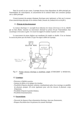 28
Dans le second cas par contre, la pompe doseuse étant dépendante du débit principal par
l'intermédiaire du volucompteur, la concentration de la solution finale sera constante quelque
soit ce débit principal.
L'asservissement des pompes doseuses électriques peut également se faire par la mesure
d'une caractéristique physique de la solution finale ( mesure de conductivité ou du pH ).
1.1. Principe de fonctionnement
Le moteur électrique (1) accouplé à un réducteur de vitesse (2) à roue et à vis, lubrifié
par un bain d'huile, transmet un mouvement alternatif au piston (4) par l'intermédiaire d'un
excentrique (3) à came et galet. Un ressort de rappel ( 5 ) ramène le piston vers l'arrière.
Le mouvement du piston déplace une membrane (6) simple ou double. C'est en limitant
la course du piston par une butée (7) que l'on règle le débit de la pompe.
SORTIE
DE LA
SOLUTION MERE
_--B0IJTCI.J DE
ZEGLASE
I 1 I
Fig.13 : Pompe doseuse électrique à membrane simple (CEMAGREF et KNED-HA,
1990)
1.2. AvantuEes
- Précision et fiabilité assurées,
- Gamme de débits et de réglage très étendue,
- Possibilité d'injecter plusieurs solutions simultanément grâce à un montage en parallèle
de plusieurs pompes. (11 existe également pour cela des doseurs à plusieurs corps
d'injection),
- Possibilité d'injecter à grande distance,
- Possibilité d'automatisation.
1.3. Inconvénients
- Nécessité de disposer d'une alimentation électrique, donc pas d'autonomie,
- Risques d'accidents dus à la présence de courant électrique.
 