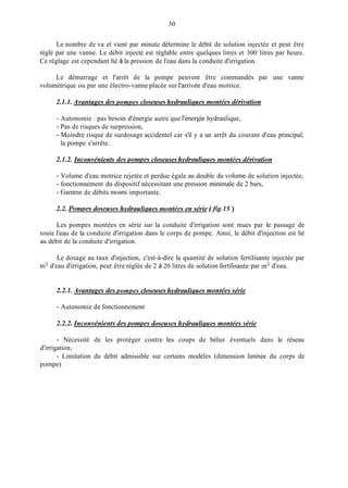 30
Le nombre de va et vient par minute détermine le débit de solution injectée et peut être
réglé par une vanne. Le débit injecté est réglable entre quelques litres et 300 litres par heure.
Ce réglage est cependant lié à la pression de l'eau dans la conduite d'irrigation.
Le démarrage et l'arrêt de la pompe peuvent être commandés par une vanne
volumétrique ou par une électro-vanne placée sur l'arrivée d'eau motrice.
2.1.1. Avantages cies pompes closeuses hvclrauliques nzontées dérivation
- Autonomie : pas besoin d'énergie autre que l'énergie hydraulique,
- Pas de risques de surpression,
- Moindre risque de surdosage accidentel car s'il y a un arrêt du courant d'eau principal,
la pompe s'arrête.
2.1.2. Inconvénients cies ponzpes closeuses hvcirau1ique.s nzontées ciérivation
- Volume d'eau motrice rejetée et perdue égale au double du volume de solution injectée,
- fonctionnement du dispositif nécessitant une pression miniinale de 2 bars,
- Gamine de débits moins importante.
2.2. Ponzms doseuses hvclrauliciuesniontées en série (Bg.1.5)
Les pompes montées en série sur la conduite d'irrigation sont mues par le passage de
toute l'eau de la conduite d'irrigation dans le corps de pompe. Ainsi, le débit d'injection est lié
au débit de la conduite d'irrigation.
Le dosage au taux d'injection, c'est-à-dire la quantité de solution fertilisante injectée par
m3 d'eau d'irrigation, peut être réglée de 2 à 20 litres de solution fertilisante par in3 d'eau.
2.2.1. Avantages des pompes closeuses hvdrdiciues montées série
- Autonomie de fonctionnement
2.2.2. Inconvénients cles pomiies c1oseu~se.slzvdrciuiiques montées série
- Nécessité de les protéger contre les coups de bélier éventuels dans le réseau
- Limitation du débit admissible sur certains modèles (dimension limitée du corps de
d'irrigation,
P O"Pe)
 