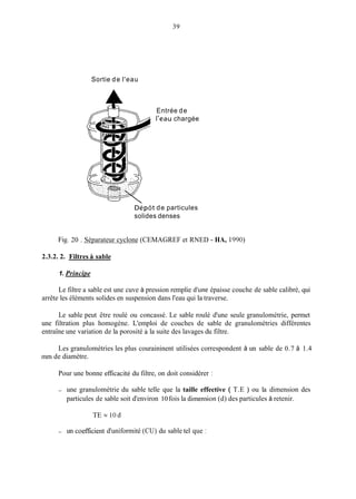 39
Sortie de l'eau
Entrée de
l'eau chargée
Dépôt de particules
solides denses
Fig. 20 . Séparateur cyclone (CEMAGREF et RNED - HA, 1990)
2.3.2. 2. Filtres A sable
1. Principe
Le filtre a sable est une cuve à pression remplie d'une épaisse couche de sable calibré, qui
arrête les éléments solides en suspension dans l'eau qui la traverse.
Le sable peut être roulé ou concassé. Le sable roulé d'une seule granulométrie, permet
une filtration plus homogène. L'emploi de couches de sable de granulométries différentes
entraîne une variation de la porosité à la suite des lavages du filtre.
Les granulométries les plus couraininent utilisées correspondent à un sable de 0.7 à 1.4
mm de diamètre.
Pour une bonne efficacité du filtre, on doit considérer :
- une granulométrie du sable telle que la taille effective ( T.E ) ou la dimension des
particules de sable soit d'environ 10fois la dimension (d) des particules à retenir.
TE = 10d
- un coefficient d'uniformité (CU) du sable tel que :
 