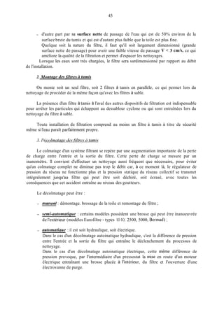 43
- d'autre part par sa surface nette de passage de l'eau qui est de 50% environ de la
surface brute du tamis et qui est d'autant plus faible que la toile est plus fine.
Quelque soit la nature du filtre, il faut qu'il soit largement dimensionné (grande
surface nette de passage) pour avoir une faible vitesse de passage V < 3 cmh, ce qui
améliore la qualité de la filtration et permet d'espacer les nettoyages.
Lorsque les eaux sont très chargées, le filtre sera surdimensionné par rapport au débit
de l'installation.
2. Montuge cles filtres ci tamis
On monte soit un seul filtre, soit 2 filtres à tamis en parallèle, ce qui permet lors du
nettoyage de procéder de la même façon qu'avec les filtres à sable.
La présence d'un filtre à tamis à l'aval des autres dispositifs de filtration est indispensable
pour arrêter les particules qui échappent au dessableur cyclone ou qui sont entraînées lors du
nettoyage du filtre à sable.
Toute installation de filtration comprend au moins un filtre à tamis à titre de sécurité
même si l'eau paraît parfaitement propre.
Le colmatage d'un système filtrant se repère par une augmentation importante de la perte
de charge entre l'entrée et la sortie du filtre. Cette perte de charge se mesure par un
inanomètre. 11 convient d'effectuer un nettoyage aussi fréquent que nécessaire, pour éviter
qu'un colmatage complet ne diminue pas trop le débit car, à ce moment là, le régulateur de
pression du réseau ne fonctionne plus et la pression statique du réseau collectif se transmet
intégralement jusqu'au filtre qui peut être soit déchiré, soit écrasé, avec toutes les
conséquences que cet accident entraîne au niveau des goutteurs.
Le décolmatage peut être :
- manuel : démontage. brossage de la toile et remontage du filtre ;
- semi-automatique : certains modèles possèdent une brosse qui peut être inanoeuvrée
de l'extérieur (modèles Eurofiltre - types 1O 1O, 2500, 5000, Berinad) ;
- autonzatirlue : il est soit hydraulique, soit électrique.
Dans le cas d'un décolmatage autoinatique hydraulique, c'est la différence de pression
entre l'entrée et la sortie du filtre qui entraîne le déclenchement du processus de
nettoyage.
Dans le cas d'un décolmatage autoinatique électrique, cette même différence de
pression provoque, par l'intermédiaire d'un pressostat la mise en route d'un moteur
électrique entraînant une brosse placée à l'intérieur, du filtre et l'ouverture d'une
électrovanne de purge.
 