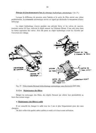 44
Lorsque la différence de pression entre l'entrée et la sortie du filtre atteint une valeur
prédéterminée, la coininande automatique envoie un signal qui déclenche le mécanisme d'auto-
nettoyage.
Le clapet hydraulique s'ouvre pendant une période brève et les valves de succion,
tournant autour de l'axe, enlèvent le dépôt amassé sur l'élément filtrant. L'eau sale entre dans
les fentes aspirantes des valves. d'où elle passe au clapet hydraulique avant de s'écouler par
l'ouverture de vidange.
-*
des impur-
Fig. 25 : Filtre à tainis Bermad à décolmatage automatique sans électricité (DITAM)
2.3.2.4. Maintenance des filtres
Malgré les nettoyages des filtres, des dépôts finissent par altérer leur perméabilité au
bout d'un certain temps.
a. Maintenance des filtres A sable
Il est conseillé de changer le sable tous les 2 ans et plus fréquemment pour des eaux
On doit veiller à la qualité sable (calibré et roulé) et le laver avant utilisation.
chargées.
 