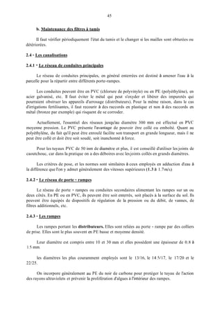 45
b. Maintenance des filtres ii tamis
Il faut vérifier périodiquement l'état du tamis et le changer si les mailles sont obturées ou
détériorées.
2.4 - Les canalisations
2.4.1 - Le réseau de conduites principales
Le réseau de conduites principales, en général enterrées est destiné à amener l'eau à la
parcelle pour la répartir entre différents porte-rampes.
Les conduites peuvent être en PVC (chlorure de polyvinyle) ou en PE (polyéthylène), en
acier galvanisé, etc. 11 faut éviter le métal qui peut s'oxyder et libérer des impuretés qui
pourraient obstruer les appareils d'arrosage (distributeurs). Pour la même raison, dans le cas
d'irrigations fertilisantes, il faut recourir à des raccords en plastique et non à des raccords en
métal (bronze par exemple) qui risquent de se corroder.
Actuellement, l'essentiel des réseaux jusqu'au diamètre 300 min est effectué en PVC
moyenne pression. Le PVC présente l'avantage de pouvoir être collé ou emboîté. Quant au
polyéthylène, du fait qu'il peut être enroulé facilite son transport en grande longueur, mais il ne
peut être collé et doit être soit soudé, soit inanchonné à force.
Pour les tuyaux PVC de 50 inm de diamètre et plus, il est conseillé d'utiliser les joints de
caoutchouc, car dans la pratique on a des déboires avec lesjoints collés en grands diamètres.
Les critères de pose, et les normes sont similaires à ceux employés en adduction d'eau à
la différence que l'on y admet généralement des vitesses supérieures (1.3 à 1.7d s ) .
2.4.2 - Le réseau de porte - rampes
Le réseau de porte - rampes ou conduites secondaires alimentant les rampes sur un ou
deux côtés. En PE ou en PVC, ils peuvent être soit enterrés, soit placés à la surface du sol. Ils
peuvent être équipés de dispositifs de régulation de la pression ou du débit, de vannes, de
filtres additionnels, etc.
2.4.3 - Les rampes
Les rampes portant les distributeurs. Elles sont reliées au porte - rampe par des colliers
de prise. Elles sont le plus souvent en PE basse et moyenne densité.
Leur diamètre est compris entre IO et 30 min et elles possèdent une épaisseur de 0.8 à
1.5 min.
les diamètres les plus couramment employés sont le 13/16, le 14.5/17, le 17/20 et le
22/25.
On incorpore généralement au PE du noir de carbone pour protéger le tuyau de l'action
des rayons ultraviolets et prévenir la prolifération d'algues à l'intérieur des rampes.
 