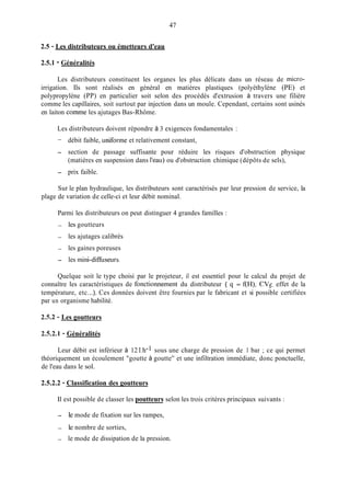 47
2.5 - Les distributeurs ou émetteurs d'eau
2.5.1 - Généralités
Les distributeurs constituent les organes les plus délicats dans un réseau de micro-
irrigation. Ils sont réalisés en général en matières plastiques (polyéthylène (PE) et
polypropylène (PP) en particulier soit selon des procédés d'extrusion à travers une filière
comme les capillaires, soit surtout par injection dans un moule. Cependant, certains sont usinés
en laiton comme les ajutages Bas-Rhôme.
Les distributeurs doivent répondre à 3 exigences fondamentales :
-
- section de passage suffisante pour réduire les risques d'obstruction physique
- prix faible.
débit faible, uniforme et relativement constant,
(matières en suspension dans l'eau) ou d'obstruction chimique (dépôts de sels),
Sur le plan hydraulique, les distributeurs sont caractérisés par leur pression de service, la
plage de variation de celle-ci et leur débit nominal.
Parmi les distributeurs on peut distinguer 4 grandes familles :
- les goutteurs
- les ajutages calibrés
- les gaines poreuses
- les mini-dimiseurs.
Quelque soit le type choisi par le projeteur, il est essentiel pour le calcul du projet de
connaître les caractéristiques de fonctionnement du distributeur ( q = f(H), CVfi effet de la
température, etc...). Ces données doivent être fournies par le fabricant et si possible certifiées
par un organisme habilité.
2.5.2 - Les goutteurs
252.1 - Généralités
Leur débit est inférieur à 12 1.h-1 sous une charge de pression de 1 bar ; ce qui permet
théoriquement un écoulement "goutte à goutte'' et une infiltration immédiate, donc ponctuelle,
de l'eau dans le sol.
2.5.2.2 - Classification des goutteurs
Il est possible de classer les poutteurs selon les trois critères principaux suivants :
- le mode de fixation sur les rampes,
- le nombre de sorties,
- le mode de dissipation de la pression.
 