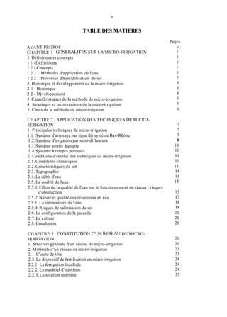 11
TABLE DES MATIERES
AVANT PROPOS
1 Définitions et concepts
1 1 -Définitions
1 2 - Concepts
1 2 1 - Méthodes d'application de l'eau
1 2 2 - Processus d'humidification du sol
2 Historique et développement de la micro-irrigation
2 1 - Historique
2 2 - Développement
3 Caract2ristiques de la méthode de micro-irrigation
4 Avantages et inconvénients de la micro-irrigation
5 Choix de la méthode de micro-irrigation
CHAPITRE 1 GENERALITES SUR LA MICRO-IRRIGATION
CHAPITRE 2 : APPLICATION DES TECHNIQUES DE MICRO-
IRRIGATION
1. Principales techniques de micro-irrigation
1.1, Système d'arrosage par ligne dit système Bas-Rhône
1.2.Système d'irrigation par mini-diffuseurs
1.3.Système goutte à goutte
1.4.Système à rampes poreuses
2. Conditions d'emploi des techniques de micro-irrigation
2.1.Conditions climatiques
2.2. Caractéristiques du sol
2.3. Topographie
2.4. Le débit d'eau
2.5. La qualité de l'eau
2.5.1.Effets de la qualité de l'eau sur le fonctionnement du réseau : risques
2.5.2.Nature et qualité des ressources en eau
2.5.3.La température de l'eau
2.5.4.Risques de salinisation du sol
2.6. La configuration de la parcelle
2.7. La culture
2.8. Conclusion
d'obstruction
CHAPlTRE 3 ' CONSTlTUTlON D'UN RESEAU DE MICRO-
RRIGATION
1 Structure générale d'un réseau de micro-irrigation
2, Matériels d'un réseau de micro-irrigation
2.1. L'unité de tête
2.2. Le dispositif de fertilisation en micro-irrigation
2.2.1.La fertigation localisée
2.2.2.Le matériel d'injection
2.2.3.La solution nutritive
Pages
vi
1
1
1
1
1
2
3
3
4
5
5
6
7
7
7
8
10
10
11
11
11
14
14
15
15
17
18
18
20
20
20
21
21
23
23
24
24
24
35
 