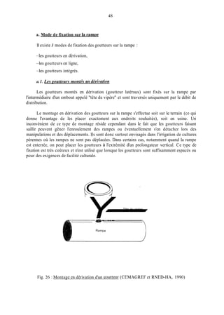 48
a. Mode de fixation sur la raml)e
11existe 3 modes de fixation des goutteurs sur la rampe :
-les goutteurs en dérivation,
-les goutteurs en ligne,
-les goutteurs intégrés.
(1.1. Les goutteurs nzontés en clériiwtion
Les goutteurs montés en dérivation (goutteur latéraux) sont fixés sur la rampe par
l'intermédiaire d'un embout appelé "tête de vipère'' et sont traversés uniquement par le débit de
distribution.
Le montage en dérivation des goutteurs sur la rampe s'effectue soit sur le terrain (ce qui
donne l'avantage de les placer exactement aux endroits souhaités), soit en usine. Uri
inconvénient de ce type de montage réside cependant dans le fait que les goutteurs faisant
saillir peuvent gêner l'enroulement des rampes ou éventuellement s'en détacher lors des
manipulations et des déplacements. Ils sont donc surtout envisagés dans l'irrigation de cultures
pérennes où les rampes ne sont pas déplacées. Dans certains cas, notamment quand la rampe
est enterrée, on peut placer les goutteurs à l'extrémité d'un prolongateur vertical. Ce type de
fixation est très coûteux et n'est utilisé que lorsque les goutteurs sont suffisamment espacés ou
pour des exigences de facilité culturale.
Tête de vipère
Y-
Fig. 26 : Montage en dérivation d'un goutteur (CEMAGREF et RNED-HA, 1990)
 