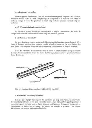 c.1. Goutteurs ci circuit long
Dans ce type de distributeurs, l'eau suit un cheminement grande longueur (0.1 à 1 in) et
de section réduite (0.5 à 1.5 mm). qui provoque la dissipation de la pression sous forme de
perte de charge. 11 existe des goutteurs a circuit long uniforme et ceux à circuit long non
uniforme.
c.1.1. G'outteursii circuit long uniforme
La section de passage de l'eau est constante tout le long du cheminement ; les pertes de
charges sont dues aux frottements de l'eau le long des parois du goutteur.
i. ïnpillnires ou microtubes
La perte de charge est provoquée par le Cheminement de l'eau dans un capillaire de 0.5 à
1 min de diamètre intérieur et de longueur variable selon la pression que l'on veut dissiper. On
peut ajuster cette longueur de sorte à obtenir des débits constants tout au long de la rampe.
L'une des extrémités du capillaire est taillé en biseau et est enfoncée de quelques cin dans
la rampe. L'autre extrémité n'étant pas munie d'un brise-jet, l'eau s'échappe généralement sous
forme de mini-jet.
tuyau capillaireJ
Fig. 30 : Goutteur à tube capillaire (MERMOUD. A., 1995)
ii. Goutteurs ci circuit long incorpore
Lorsque par exemple la longueur des capillaires est trop importante, les microtubes
deviennent encombrantes et l'on peut y remédier en recourant à ce que l'on appelle goutteurs à
circuit incorporé. Certains sont en ligne, d'autres sont latéraux. Ils peuvent comporter un
Cheminement en hélice ou en spirale, qui permet de dissiper la pression. Leur régime
d'écoulement est presque toujours sub-laminaire.
 