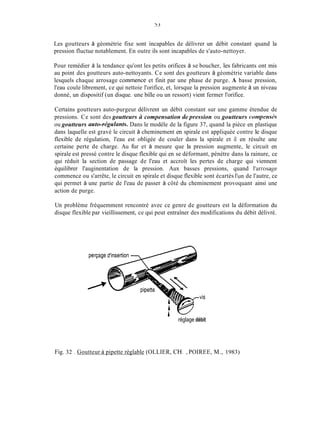 Les goutteurs à géométrie fixe sont incapables de délivrer un débit constant quand la
pression fluctue notablement. En outre ils sont incapables de s'auto-nettoyer.
Pour remédier à la tendance qu'ont les petits orifices à se boucher, les fabricants ont mis
au point des goutteurs auto-nettoyants. Ce sont des goutteurs à géométrie variable dans
lesquels chaque arrosage coininence et finit par une phase de purge. A basse pression,
l'eau coule librement, ce qui nettoie l'orifice, et, lorsque la pression augmente à un niveau
donné, un dispositif (un disque. une bille ou un ressort) vient fermer l'orifice.
Certains goutteurs auto-purgeur délivrent un débit constant sur une gamme étendue de
pressions. Ce sont des goutteurs Ci compensation de pression ou goutteurs compensk,s
ou goutteurs nuto-réguimts. Dans le modèle de la figure 37, quand la pièce en plastique
dans laquelle est gravé le circuit à cheminement en spirale est appliquée contre le disque
flexible de régulation, l'eau est obligée de couler dans la spirale et il en résulte une
certaine perte de charge. Au fùr et à mesure que la pression augmente, le circuit en
spirale est pressé contre le disque flexible qui en se déformant, pénètre dans la rainure, ce
qui réduit la section de passage de l'eau et accroît les pertes de charge qui viennent
équilibrer l'auginentation de la pression. Aux basses pressions, quand l'arrosage
commence ou s'arrête, le circuit en spirale et disque flexible sont écartés l'un de l'autre, ce
qui permet à une partie de l'eau de passer à côté du cheminement provoquant ainsi une
action de purge.
Un problème fréquemment rencontré avec ce genre de goutteurs est la déformation du
disque flexible par vieillissement, ce qui peut entraîner des modifications du débit délivré.
r -réglage débit
Fig. 32 . Goutteur à pipette réglable (OLLIER, CH. , POIREE, M., 1983)
 