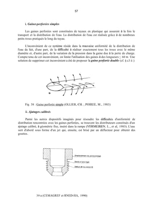 57
i. Gainesperforées simples
Les gaines perforées sont constituées de tuyaux en plastique qui assurent à la fois le
transport et la distribution de l'eau. La distribution de l'eau est réalisée grâce à de nombreux
petits trous pratiqués le long du tuyau.
L'inconvénient de ce système réside dans la mauvaise uniformité de la distribution de
l'eau du fait, d'une part, de la dificulté à réaliser exactement tous les trous avec le même
diamètre et, d'autre part, de la variation de la pression dans la gaine due à la perte de charge.
Compte tenu de cet inconvénient, on limite l'utilisation des gaines à des longueurs 5 60 m. Une
solution de supprimer cet inconvénient a été de proposer la gnineperfurée cfuuhle(cf. 5 c3.ii )
Q
Fig. 38 : Gaine perforée simple (OLLIER, CH. ;POIREE, M., 1983)
ii. Ajutages calibrés
Parmi les autres dispositifs imaginés pour résoudre les dificultés d'uniformité de
distribution rencontrées avec les gaines perforées, se trouvent les distributeurs constitués d'un
ajutage calibré, à géométrie fixe, inséré dans la rampe (VERMEIREN, L., et al, 1983). L'eau
sort d'abord sous forme d'un jet qui, ensuite, est brisé par un déflecteur pour obtenir des
gouttes.
39 a (CEMAGREF et RNED-HA, 1990)
 