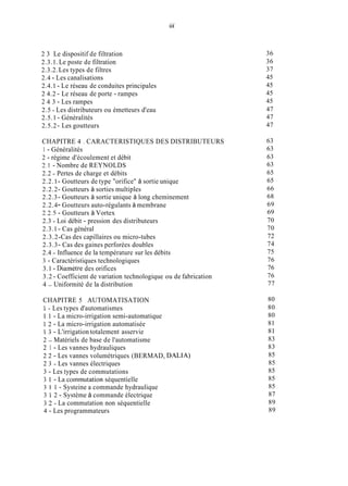 ...
111
2 3 Le dispositif de filtration
2.3.1.Le poste de filtration
2.3.2.Les types de filtres
2.4 - Les canalisations
2.4.1 - Le réseau de conduites principales
2 4.2 - Le réseau de porte - rampes
2 4 3 - Les rampes
2.5 - Les distributeurs ou émetteurs d'eau
2.5.1 - Généralités
2.5.2- Les goutteurs
CHAPITRE 4 . CARACTERISTIQUES DES DISTRIBUTEURS
1 - Généralités
2 - régime d'écoulement et débit
2.1 - Nombre de REYNOLDS
2.2 - Pertes de charge et débits
2.2.1- Goutteurs de type "orifice" à sortie unique
2.2.2- Goutteurs à sorties multiples
2.2.3- Goutteurs à sortie unique à long cheminement
2.2.4- Goutteurs auto-régulants à membrane
2.2.5- Goutteurs à Vortex
2.3 - Loi débit - pression des distributeurs
2.3.1- Cas général
2.3.2-Cas des capillaires ou micro-tubes
2.3.3- Cas des gaines perforées doubles
2.4 - Influence de la température sur les débits
3 - Caractéristiques technologiques
3.1 - Diamètre des orifices
3.2 - Coefficient de variation technologique ou de fabrication
4 - Uniformité de la distribution
CHAPITRE 5 AUTOMATISATION
1 - Les types d'automatismes
1 1 - La micro-irrigation semi-automatique
1 2 - La micro-irrigation automatisée
1 3 - L'irrigation totalement asservie
2 - Matériels de base de l'automatisme
2 1 - Les vannes hydrauliques
2 2 - Les vannes volumétriques (BERMAD, DALIA)
2 3 - Les vannes électriques
3 - Les types de commutations
3 1 - La commutation séquentielle
3 i 1 - Systeine a commande hydraulique
3 1 2 - Système à commande électrique
3 2 - La commutation non séquentielle
4 - Les programmateurs
36
36
37
45
45
45
45
47
47
47
63
63
63
63
65
65
66
68
69
69
70
70
72
74
75
76
76
76
77
80
80
80
81
81
83
83
85
85
85
85
85
87
89
89
 