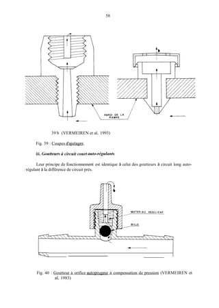 58
-
39 b (VERMEIREN et al, 1993)
Fig. 39 : Coupes d'ajutages;
iii. Goutteurs ci circuit court auto-régulants
Leur principe de fonctionnement est identique à celui des goutteurs à circuit long auto-
régulant à la différence de circuit près.
Fig. 40 : Goutteur à orifice autoprugeur à compensation de pression (VERMEIREN et
al, 1983)
 