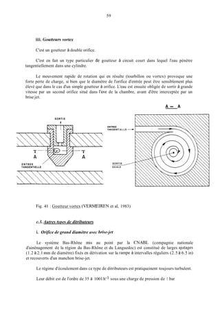 59
iiii. Goutteurs vortex
C'est un goutteur à double orifice.
C'est en fait un type particulier L,C goutteur à circuit court dans lequel l'eau pénètre
tangentiellement dans une cylindre.
Le mouvement rapide de rotation qui en résulte (tourbillon ou vortex) provoque une
forte perte de charge, si bien que le diamètre de l'orifice d'entrée peut être sensiblement plus
élevé que dans le cas d'un simple goutteur à orifice. L'eau est ensuite obligée de sortir à grande
vitesse par un second orifice situé dans l'axe de la chambre, avant d'être interceptée par un
brise jet.
SORTI E
ENTREE
TANGENTIELLE
A - A
ENTREE
TANGENT IE L L E
SORTIE ~
AXIALE
Fig. 41 : Goutteur vortex (VERMEIREN et al, 1983)
c.3. Autres twes de ditributeurs
i. Orifice de grand diamètre avec brisejet
Le système Bas-Rhône mis au point par la CNABL (compagnie nationale
d'ainénagement de la région du Bas-Rhône et du Languedoc) est constitué de larges ajutages
(1.2 à 2.1 min de diamètre) fixés en dérivation sur la rampe à intervalles réguliers (2.5 à 6.5 in)
et recouverts d'un manchon brise-jet.
Le régime d'écoulement dans ce type de ditributeurs est pratiqueinent toujours turbulent.
Leur débit est de l'ordre de 35 à 100 l.h-1 sous une charge de pression de 1 bar
 