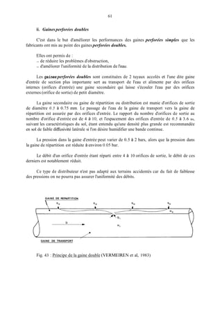 61
ii. Gainesperforées doubles
C'est dans le but d'améliorer les performances des gaines perforées simples que les
fabricants ont mis au point des gaines perforées doubles.
Elles ont permis de :
- de réduire les problèmes d'obstruction,
- d'améliorer l'uniformité de la distribution de l'eau.
Les gaines perforées doubles sont constituées de 2 tuyaux accolés et l'une dite gaine
d'entrée de section plus importante sert au transport de l'eau et alimente par des orifices
internes (orifices d'entrée) une gaine secondaire qui laisse s'écouler l'eau par des orifices
externes (orifice de sortie) de petit diamètre.
La gaine secondaire ou gaine de répartition ou distribution est munie d'orifices de sortie
de diamètre 0.5 à 0.75 mm. Le passage de l'eau de la gaine de transport vers la gaine de
répartition est assurée par des orifices d'entrée. Le rapport du nombre d'orifices de sortie au
nombre d'orifice d'entrée est de 4 à 10, et l'espacement des orifices d'entrée de 0.5 à 3.6 in,
suivant les caractéristiques du sol, étant entendu qu'une densité plus grande est recommandée
en sol de faible diffusivité latérale si l'on désire humidifier une bande continue.
La pression dans la gaine d'entrée peut varier de 0.5 à 2 bars, alors que la pression dans
la gaine de répartition est réduite à environ 0.05 bar.
Le débit d'un orifice d'entrée étant réparti entre 4 à 10 orifices de sortie, le débit de ces
derniers est notablement réduit.
Ce type de distributeur n'est pas adapté aux terrains accidentés car du fait de faiblesse
des pressions on ne pourra pas assurer l'uniformité des débits.
GAINE DE REPARTITION

GAINE DE TRANSPORT
Fig. 43 : Principe de la gaine double (VERMEIREN et al, 1983)
 