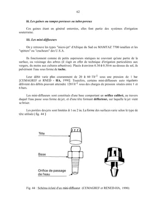 62
iii. Les gaines ou rampes poreuses ou tubesporeux
Ces gaines étant en général enterrées, elles font partie des systèmes d'irrigation
souterraine.
iiii. Les mini-diffuseurs
On y retrouve les types "inicro-jet" d'Afrique du Sud ou MAMTAZ 7700 israélien et les
"spitters" ou "cracheurs" des U.S.A.
Ils fonctionnent comme de petits asperseurs statiques ne couvrant qu'une partie de la
surface, ou voisinage des arbres (il s'agit en effet de technique d'irrigation particulières aux
vergers, du moins aux cultures arbustives). Placés à environ 0.30 à 0.50 m au-dessus du sol, ils
pulvérisent l'eau sous forme de tache.
Leur débit varie plus couramment de 20 à 60 1.h-1 sous une pression de 1 bar
[CEMAGREF et RNED - HA, 19901. Toutefois, certains mini-diffuseurs auto régulants
délivrent des débits pouvant atteindre 120 1.h-l sous des charges de pression situées entre 1 et
6 bars.
Les mini-diffuseurs sont constitués d'une base comportant un orifice calibré, au travers
duquel l'eau passe sous forme de jet, et d'une tête formant déflecteur, sur laquelle le jet vient
se briser.
Les portées desjets sont limitées à 1 ou 2 in. La forme des surfaces varie selon le type de
tête utilisée ( fig. 44 )
uOrifice de passage
de l'eau 9
Fig. 44 : Schéma éclaté d'un inini-dimiseur. (CEMAGREF et RENED-HA, 1990)
 