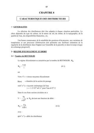 63
CHAPITRE 4
1 CARACTERISTIQUES DES DISTRIBUTEURS 1
1 - GENERALITES
La sélection des distributeurs doit être adaptée à chaque situation particulière. Le
choix dépendra du type de culture, de la nature du sol, du climat, de la topographie, de la
qualité de l'eau, des disponibilités financières, etc.
Une bonne connaissance de la sensibilité des goutteurs à la pression, aux variations de
température et aux processus d'obstruction doit permettre une meilleure estimation de la
régularité de la distribution dans l'espace (sur l'ensemble de la parcelle) et dans le temps (risque
de colmatage progressif).
2 - REGIME D'ECOULEMENT ET DEBIT
2.1 - Nombre de REYNOLDS
Le régime d'écoulement se caractérise par le nombre de REYNOLDS : Re
V D
Re=--
V
où
V(in.s-') = vitesse moyenne d'écoulement
D(m) = diamètre de la section de passage
v(m2.s-l)= viscosité cinématique de l'eau
v = 1.15 10-6m2.s-l pour l'eau à 15" C
Dans le cas d'une section circulaire on a
v =-4q
?z D2
et Re devient une fonction du débit :
4qRe =-
n D v
(4.1)
avec :
q(m3.s-l) = débit du distributeur
 