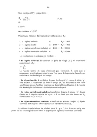 Si on exprime q(1.h-') on peut écrire 1
R - 4 q
e - m x D v
64
(4.2')
où
in = constante = 3.6 106
On distingue 4 régimes d'écoulement suivant la valeur de Re :
1 - régime laminaire si Re< 2000
2 - régime instable si 2 O00 < Re< 4000
3 - régime partiellement turbulent si 4 O00 < R, < 10 O00
4 - régime entièrement turbulent si Re > 10 O00
Les constatations ci-après peuvent être faites .
En régime laminaire, le coefficient de perte de charge ( h ) est inversement
proportionnel a Re :
A=-
La rugosité relative du tuyau n'intervient pas. Cependant, R, varie avec la
température, et celle-ci peut varier lorsque l'eau passe de la conduite d'amenée aux
conduites de distribution puis aux rampes.
k
Re
En régime instable, le coefficient de perte de charge ( h ) comme le débit ( q )
sont instables. Le coefficient de perte de charge (h ) est mal défini et peut varier
sensiblement en cas d'un léger entartrage ou d'une faible modification de la rugosité
due à des dépôts de limon ou à des incrustations sur la paroi.
En régime partiellement turbulent, le coefficient de perte de charge ( h ) dépend
d'abord de la rugosité relative du tuyau, et il est élevé pour des valeurs de Re
compris entre 4 O00 et 8 000.
En régime entièrement turbulent, le coefficient de perte de charge ( h ) dépend
seulement de la rugosité relative du tuyau : il est indépendant de Re.
Le tableau ci-après indique les relations entre R,, q et D. Les diamètres qui y sont
portés ont été calculés pour divers débits et les principaux régimes d'écoulement concernés.
 