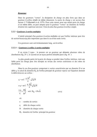 66
Remarcrue
Dans les goutteurs "vortex", la dissipation de charge est plus forte que dans un
goutteur à orifice simple de même dimension. La perte de charge y est accrue d'un
facteur I .73 (Karrneli et al, 1975). Pour cette raison, pour une même perte de charge
et un même débit, on peut adopter pour le goutteur "vortex" un diamètre de l'orifice
d'entrée très supérieur (environ 3 fois) à celui d'un goutteur à orifice simple.
2.2.2 - Goutteurs à sorties multiples
L'intérêt principal d'un goutteur à sorties inultiples est que l'orifice intérieur peut être
de section beaucoup plus importante que dans le cas d'une seule sortie.
Ces goutteurs sont soit à cheminement long, soit à orifice.
2.2.2.1 - Goutteurs ii orifice à sorties multiples
II en existe 2 types : le premier est un goutteur qui alimente plusieurs tubes de
distribution (fig. 29 ), le second est un tuyau perforé à double paroi (fig. 43 ).
La plus grande partie de la perte de charge se produit dans l'orifice intérieur, inais une
faible perte de charge peut être dissipée au niveau des sorties extérieures et des tubes de
distribution.
Dans le cas d'un goutteur comportant n sorties caractérisées par un diamètre D et un
débit q, le calcul du diamètre DI, de l'orifice principal du goutteur repose sur l'équation donnant
le débit à travers un orifice :
7~ D2
q = m c ---m4
_ _ -n q -% soit:Dn = D &
cl D2
où
n : nombre de sorties
q débit de chaque sortie
D : diamètre de chaque sortie
D, 1 diamètre de l'orifice principal du goutteur
(4.4)
 