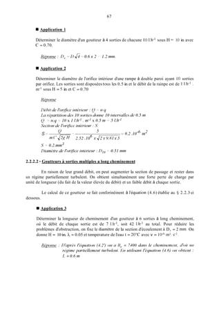 67
Application 1
Déterminer le diamètre d'un goutteur à 4 sorties de chacune I O 1.h-1 sous H = 1O in avec
C = 0.70.
Application 2
Déterminer le diamètre de l'orifice intérieur d'une rampe à double paroi ayant 10 sorties
par orifice. Les sorties sont disposées tous les 0.5 in et le débit de la rainpe est de 1 1.h-I .
in-' sous H = 5 in et C = 0.70
2.2.2.2 - Goutteurs A sorties multiples a long cheminement
En raison de leur grand débit, on peut augmenter la section de passage et rester dans
un régime partiellement turbulent. On obtient simultanément une forte perte de charge par
unité de longueur (du fait de la valeur élevée du débit) et un faible débit à chaque sortie.
Le calcul de ce goutteur se fait conforinéinent à l'équation (4.6) établie au yj 2.2.3 ci
dessous.
W Application 3
Déterminer la longueur de cheminement d'un goutteur à 6 sorties à long cheminement,
où le débit de chaque sortie est de 7 1.h-1, soit 42 1.h-' au total. Pour réduire les
problèmes d'obstruction, on fixe le diamètre de la section d'écoulement à D, = 2 inm. On
donne H = 10 in. h = 0.05 et température de l'eau t = 20°C: avec v = IO-" in3.s-].
 